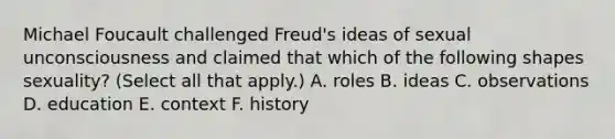 Michael Foucault challenged Freud's ideas of sexual unconsciousness and claimed that which of the following shapes sexuality? (Select all that apply.) A. roles B. ideas C. observations D. education E. context F. history