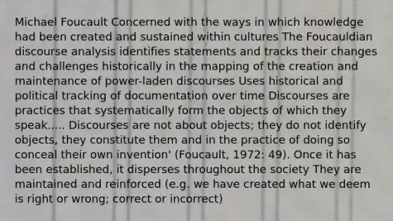 Michael Foucault Concerned with the ways in which knowledge had been created and sustained within cultures The Foucauldian discourse analysis identifies statements and tracks their changes and challenges historically in the mapping of the creation and maintenance of power-laden discourses Uses historical and political tracking of documentation over time Discourses are practices that systematically form the objects of which they speak..... Discourses are not about objects; they do not identify objects, they constitute them and in the practice of doing so conceal their own invention' (Foucault, 1972: 49). Once it has been established, it disperses throughout the society They are maintained and reinforced (e.g. we have created what we deem is right or wrong; correct or incorrect)