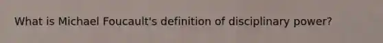 What is Michael Foucault's definition of disciplinary power?