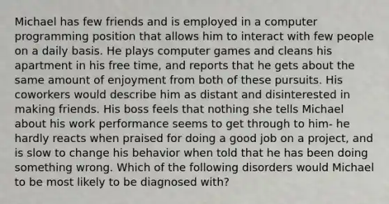 Michael has few friends and is employed in a computer programming position that allows him to interact with few people on a daily basis. He plays computer games and cleans his apartment in his free time, and reports that he gets about the same amount of enjoyment from both of these pursuits. His coworkers would describe him as distant and disinterested in making friends. His boss feels that nothing she tells Michael about his work performance seems to get through to him- he hardly reacts when praised for doing a good job on a project, and is slow to change his behavior when told that he has been doing something wrong. Which of the following disorders would Michael to be most likely to be diagnosed with?