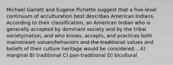 Michael Garrett and Eugene Pichette suggest that a five-level continuum of acculturation best describes American Indians. According to their classification, an American Indian who is generally accepted by dominant society and by the tribal society/nation, and who knows, accepts, and practices both mainstream values/behaviors and the traditional values and beliefs of their culture heritage would be considered... A) marginal B) traditional C) pan-traditional D) bicultural