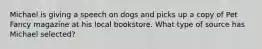 Michael is giving a speech on dogs and picks up a copy of Pet Fancy magazine at his local bookstore. What type of source has Michael selected?