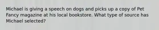 Michael is giving a speech on dogs and picks up a copy of Pet Fancy magazine at his local bookstore. What type of source has Michael selected?