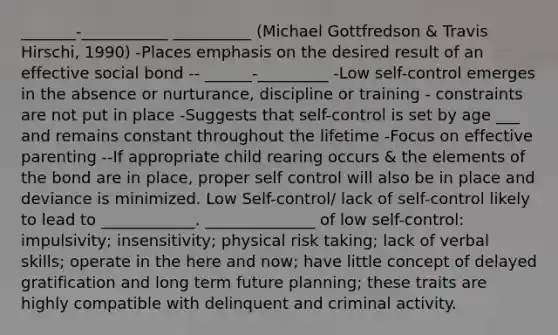 _______-___________ __________ (Michael Gottfredson & Travis Hirschi, 1990) -Places emphasis on the desired result of an effective social bond -- ______-_________ -Low self-control emerges in the absence or nurturance, discipline or training - constraints are not put in place -Suggests that self-control is set by age ___ and remains constant throughout the lifetime -Focus on effective parenting --If appropriate child rearing occurs & the elements of the bond are in place, proper self control will also be in place and deviance is minimized. Low Self-control/ lack of self-control likely to lead to ____________. ______________ of low self-control: impulsivity; insensitivity; physical risk taking; lack of verbal skills; operate in the here and now; have little concept of delayed gratification and long term future planning; these traits are highly compatible with delinquent and criminal activity.