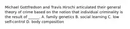 Michael Gottfredson and Travis Hirschi articulated their general theory of crime based on the notion that individual criminality is the result of ______. A. family genetics B. social learning C. low self-control D. body composition