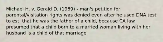 Michael H. v. Gerald D. (1989) - man's petition for parental/visitation rights was denied even after he used DNA test to est. that he was the father of a child, because CA law presumed that a child born to a married woman living with her husband is a child of that marriage