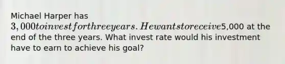 Michael Harper has 3,000 to invest for three years. He wants to receive5,000 at the end of the three years. What invest rate would his investment have to earn to achieve his goal?