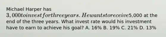 Michael Harper has 3,000 to invest for three years. He wants to receive5,000 at the end of the three years. What invest rate would his investment have to earn to achieve his goal? A. 16% B. 19% C. 21% D. 13%