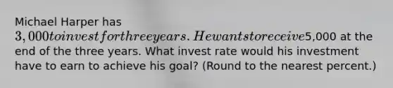 Michael Harper has 3,000 to invest for three years. He wants to receive5,000 at the end of the three years. What invest rate would his investment have to earn to achieve his goal? (Round to the nearest percent.)