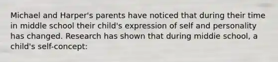 Michael and Harper's parents have noticed that during their time in middle school their child's expression of self and personality has changed. Research has shown that during middie school, a child's self-concept: