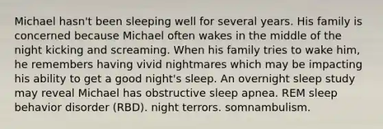 Michael hasn't been sleeping well for several years. His family is concerned because Michael often wakes in the middle of the night kicking and screaming. When his family tries to wake him, he remembers having vivid nightmares which may be impacting his ability to get a good night's sleep. An overnight sleep study may reveal Michael has obstructive sleep apnea. REM sleep behavior disorder (RBD). night terrors. somnambulism.