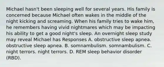 Michael hasn't been sleeping well for several years. His family is concerned because Michael often wakes in the middle of the night kicking and screaming. When his family tries to wake him, he remembers having vivid nightmares which may be impacting his ability to get a good night's sleep. An overnight sleep study may reveal Michael has Responses A. obstructive sleep apnea. obstructive sleep apnea. B. somnambulism. somnambulism. C. night terrors. night terrors. D. REM sleep behavior disorder (RBD).