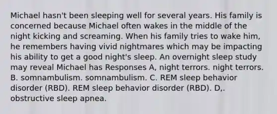 Michael hasn't been sleeping well for several years. His family is concerned because Michael often wakes in the middle of the night kicking and screaming. When his family tries to wake him, he remembers having vivid nightmares which may be impacting his ability to get a good night's sleep. An overnight sleep study may reveal Michael has Responses A, night terrors. night terrors. B. somnambulism. somnambulism. C. REM sleep behavior disorder (RBD). REM sleep behavior disorder (RBD). D,. obstructive sleep apnea.