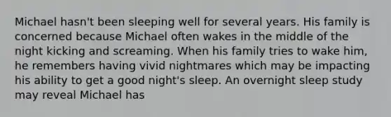 Michael hasn't been sleeping well for several years. His family is concerned because Michael often wakes in the middle of the night kicking and screaming. When his family tries to wake him, he remembers having vivid nightmares which may be impacting his ability to get a good night's sleep. An overnight sleep study may reveal Michael has