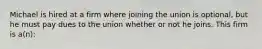 Michael is hired at a firm where joining the union is optional, but he must pay dues to the union whether or not he joins. This firm is a(n):