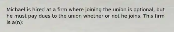 Michael is hired at a firm where joining the union is optional, but he must pay dues to the union whether or not he joins. This firm is a(n):