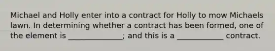 Michael and Holly enter into a contract for Holly to mow Michaels lawn. In determining whether a contract has been formed, one of the element is ______________; and this is a ____________ contract.