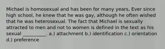 Michael is homosexual and has been for many years, Ever since high school, he knew that he was gay, although he often wished that he was heterosexual. The fact that Michael is sexually attracted to men and not to women is defined in the text as his sexual __________. a.) attachment b.) identification c.) orientation d.) preference