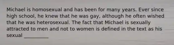 Michael is homosexual and has been for many years. Ever since high school, he knew that he was gay, although he often wished that he was heterosexual. The fact that Michael is sexually attracted to men and not to women is defined in the text as his sexual __________