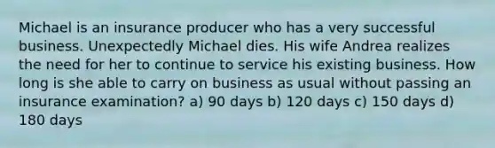 Michael is an insurance producer who has a very successful business. Unexpectedly Michael dies. His wife Andrea realizes the need for her to continue to service his existing business. How long is she able to carry on business as usual without passing an insurance examination? a) 90 days b) 120 days c) 150 days d) 180 days