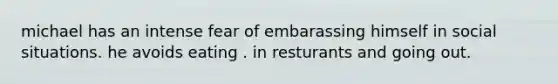 michael has an intense fear of embarassing himself in social situations. he avoids eating . in resturants and going out.