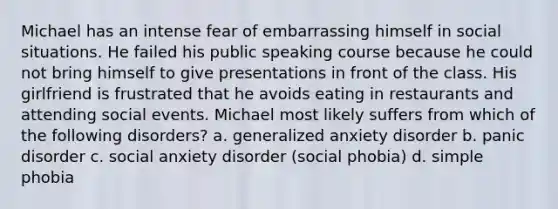 Michael has an intense fear of embarrassing himself in social situations. He failed his public speaking course because he could not bring himself to give presentations in front of the class. His girlfriend is frustrated that he avoids eating in restaurants and attending social events. Michael most likely suffers from which of the following disorders? a. generalized anxiety disorder b. panic disorder c. social anxiety disorder (social phobia) d. simple phobia