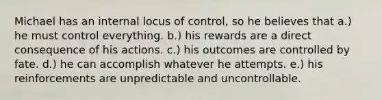 Michael has an internal locus of control, so he believes that a.) he must control everything. b.) his rewards are a direct consequence of his actions. c.) his outcomes are controlled by fate. d.) he can accomplish whatever he attempts. e.) his reinforcements are unpredictable and uncontrollable.