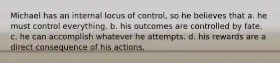 ​Michael has an internal locus of control, so he believes that a. ​he must control everything. b. ​his outcomes are controlled by fate. c. ​he can accomplish whatever he attempts. d. ​his rewards are a direct consequence of his actions.