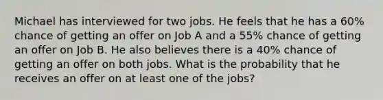 Michael has interviewed for two jobs. He feels that he has a 60% chance of getting an offer on Job A and a 55% chance of getting an offer on Job B. He also believes there is a 40% chance of getting an offer on both jobs. What is the probability that he receives an offer on at least one of the jobs?