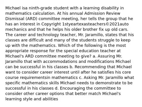 Michael isa ninth-grade student with a learning disability in mathematics calculation. At his annual Admission Review Dismissal (ARD) committee meeting, her tells the group that he has an interest in Copyright 1styeartexasteachers©2021auto mechanics and that he helps his older brother fix up old cars. The career and technology teacher, Mr. Jaramillo, states that his classes are difficult and many of the students struggle to keep up with the mathematics. Which of the following is the most appropriate response for the special education teacher at Michael's ARD committee meeting to give? a. Assuring Mr. Jaramillo that with accommodations and modifications Michael can be successful in his classes b. Recommending that Michael want to consider career interest until after he satisfies his core course requirementsin mathematics c. Asking Mr. Jaramillo what specific mathematics skills Michael needs to demonstrate to be successful in his classes d. Encouraging the committee to consider other career options that better match Michael's learning style and abilities