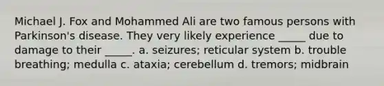 Michael J. Fox and Mohammed Ali are two famous persons with Parkinson's disease. They very likely experience _____ due to damage to their _____. a. seizures; reticular system b. trouble breathing; medulla c. ataxia; cerebellum d. tremors; midbrain