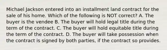 Michael Jackson entered into an installment land contract for the sale of his home. Which of the following is NOT correct? A. The buyer is the vendee B. The buyer will hold legal title during the term of the contract. C. The buyer will hold equitable title during the term of the contract. D. The buyer will take possession when the contract is signed by both parties, if the contract so provides.