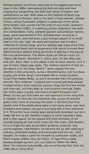 Michael Jackson and Prince were two of the biggest pop music stars in the 1980s, dominating the field not only with their singing and songwriting, but with their sense of fashion and performance as well. Both drew on the tradition of Black pop established at Motown, and on the work of funk pioneer, George Clinton, whose Funkadelic projects in particular in the 1970s drew harder, rock sounds into the orbit of soul music. Jackson's album, Thriller (1982), is a defining artistic statement, the work of a collaboration, really, between Jackson and producer Quincy Jones. Jones had worked in film and television, as well as in popular music, and had been a jazz trumpet player of no small talent in his own right. His work with Jackson was to take a collection of strong songs, and the leading soul voice of his time, and surround them with arrangements that would increase their distinctiveness without being gimmicky or getting in the way of the core performance. The album draws on African music (in "Wanna Be Startin' Somethin'"), Disco, Jazz, Tin Pan Alley pop, and rock. Rock, then, in this piece, is not so much special, as it is one of many classic pop styles. The clearest moment of rock on the album is on the song "Beat It." Jones signals the rock element in the song early, using a distorted guitar and fuzz bass to play one of the song's memorable riffs in unison (a move drawn from Heavy Metal, as you'll remember from the previous lecture). This, however, is played over a synth-pop beat played created using a drum machine. Jackson sings the first two verses and choruses, and then after an instrumental interlude, Eddie Van Halen plays a guitar solo that is straight-forwardly Hair Metal. It's not just that there are rock elements to the song that is notable; it's that the rock elements (the unison riff and the guitar solo) come at precisely the spots in the form that they would come if the whole piece were a rock song. Jones uses form to build a true hybrid, not just a soul song with a rock reference in it. Prince hits have mostly been generically funk/soul, but he is really the heir to Jimi Hendrix's legacy in some important ways, and in that regard, he has played with rock elements (if not actually playing all that much rock) over the years. Like Hendrix, he is a singer but also an excellent guitarist, producer, and sound engineer. Like Hendrix, he became fed up with working in industry-controlled studios, and eventually built his own. (Like Hendrix, he made a name for himself via outlandish outfits, but that's maybe neither here nor there). To hear Prince really playing straight-up rock, you can listen to "When You Were Mine," for instance (admittedly, not one of his big hits), from his 1980 album, Dirty Mind.