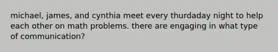 michael, james, and cynthia meet every thurdaday night to help each other on math problems. there are engaging in what type of communication?