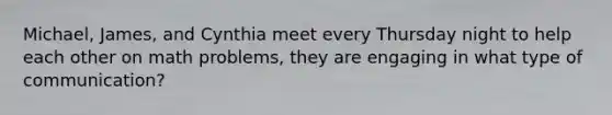 Michael, James, and Cynthia meet every Thursday night to help each other on math problems, they are engaging in what type of communication?