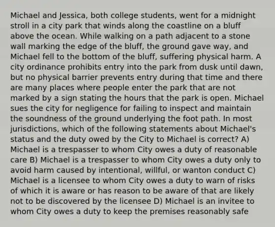 Michael and Jessica, both college students, went for a midnight stroll in a city park that winds along the coastline on a bluff above the ocean. While walking on a path adjacent to a stone wall marking the edge of the bluff, the ground gave way, and Michael fell to the bottom of the bluff, suffering physical harm. A city ordinance prohibits entry into the park from dusk until dawn, but no physical barrier prevents entry during that time and there are many places where people enter the park that are not marked by a sign stating the hours that the park is open. Michael sues the city for negligence for failing to inspect and maintain the soundness of the ground underlying the foot path. In most jurisdictions, which of the following statements about Michael's status and the duty owed by the City to Michael is correct? A) Michael is a trespasser to whom City owes a duty of reasonable care B) Michael is a trespasser to whom City owes a duty only to avoid harm caused by intentional, willful, or wanton conduct C) Michael is a licensee to whom City owes a duty to warn of risks of which it is aware or has reason to be aware of that are likely not to be discovered by the licensee D) Michael is an invitee to whom City owes a duty to keep the premises reasonably safe