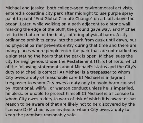 Michael and Jessica, both college-aged environmental activists, entered a coastline city park after midnight to use purple spray paint to paint "End Global Climate Change" on a bluff above the ocean. Later, while walking on a path adjacent to a stone wall marking the edge of the bluff, the ground gave way, and Michael fell to the bottom of the bluff, suffering physical harm. A city ordinance prohibits entry into the park from dusk until dawn, but no physical barrier prevents entry during that time and there are many places where people enter the park that are not marked by a sign stating the hours that the park is open. Michael sues the city for negligence. Under the Restatement (Third) of Torts, which of the following statements about Michael's status and the City's duty to Michael is correct? A) Michael is a trespasser to whom City owes a duty of reasonable care B) Michael is a flagrant trespasser to whom City owes a duty only to avoid harm caused by intentional, willful, or wanton conduct unless he is imperiled, helpless, or unable to protect himself C) Michael is a licensee to whom City owes a duty to warn of risk of which it is aware or has reason to be aware of that are likely not to be discovered by the licensee D) Michael is an invitee to whom City owes a duty to keep the premises reasonably safe