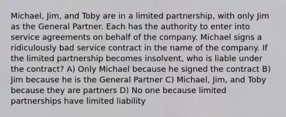 Michael, Jim, and Toby are in a limited partnership, with only Jim as the General Partner. Each has the authority to enter into service agreements on behalf of the company. Michael signs a ridiculously bad service contract in the name of the company. If the limited partnership becomes insolvent, who is liable under the contract? A) Only Michael because he signed the contract B) Jim because he is the General Partner C) Michael, Jim, and Toby because they are partners D) No one because limited partnerships have limited liability