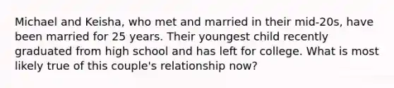 Michael and Keisha, who met and married in their mid-20s, have been married for 25 years. Their youngest child recently graduated from high school and has left for college. What is most likely true of this couple's relationship now?