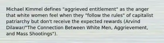 Michael Kimmel defines "aggrieved entitlement" as the anger that white women feel when they "follow the rules" of capitalist patriarchy but don't receive the expected rewards (Arvind Dilawar/"The Connection Between White Men, Aggrievement, and Mass Shootings").