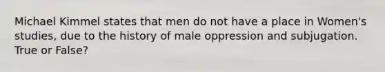 Michael Kimmel states that men do not have a place in Women's studies, due to the history of male oppression and subjugation. True or False?