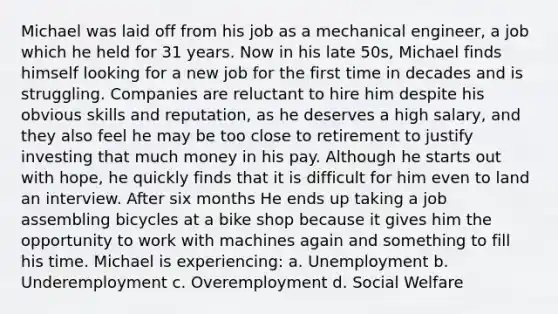 Michael was laid off from his job as a mechanical engineer, a job which he held for 31 years. Now in his late 50s, Michael finds himself looking for a new job for the first time in decades and is struggling. Companies are reluctant to hire him despite his obvious skills and reputation, as he deserves a high salary, and they also feel he may be too close to retirement to justify investing that much money in his pay. Although he starts out with hope, he quickly finds that it is difficult for him even to land an interview. After six months He ends up taking a job assembling bicycles at a bike shop because it gives him the opportunity to work with machines again and something to fill his time. Michael is experiencing: a. Unemployment b. Underemployment c. Overemployment d. Social Welfare