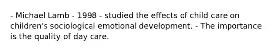 - Michael Lamb - 1998 - studied the effects of child care on children's sociological emotional development. - The importance is the quality of day care.