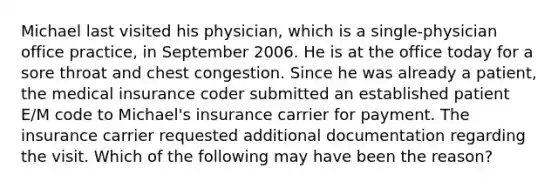 Michael last visited his physician, which is a single-physician office practice, in September 2006. He is at the office today for a sore throat and chest congestion. Since he was already a patient, the medical insurance coder submitted an established patient E/M code to Michael's insurance carrier for payment. The insurance carrier requested additional documentation regarding the visit. Which of the following may have been the reason?