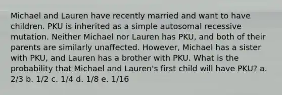 Michael and Lauren have recently married and want to have children. PKU is inherited as a simple autosomal recessive mutation. Neither Michael nor Lauren has PKU, and both of their parents are similarly unaffected. However, Michael has a sister with PKU, and Lauren has a brother with PKU. What is the probability that Michael and Lauren's first child will have PKU? a. 2/3 b. 1/2 c. 1/4 d. 1/8 e. 1/16