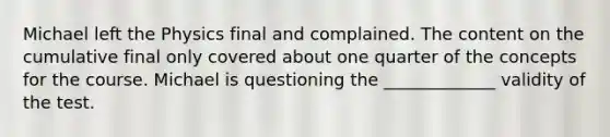 Michael left the Physics final and complained. The content on the cumulative final only covered about one quarter of the concepts for the course. Michael is questioning the _____________ validity of the test.