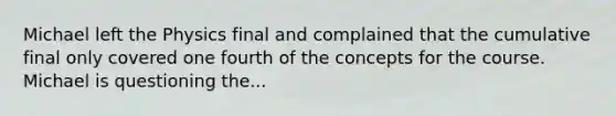 Michael left the Physics final and complained that the cumulative final only covered one fourth of the concepts for the course. Michael is questioning the...