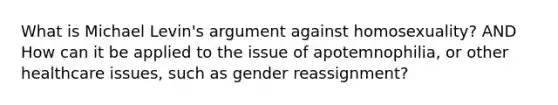 What is Michael Levin's argument against homosexuality? AND How can it be applied to the issue of apotemnophilia, or other healthcare issues, such as gender reassignment?