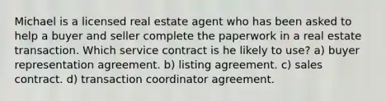 Michael is a licensed real estate agent who has been asked to help a buyer and seller complete the paperwork in a real estate transaction. Which service contract is he likely to use? a) buyer representation agreement. b) listing agreement. c) sales contract. d) transaction coordinator agreement.