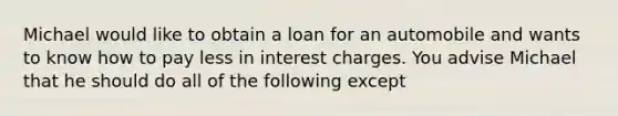 Michael would like to obtain a loan for an automobile and wants to know how to pay less in interest charges. You advise Michael that he should do all of the following except